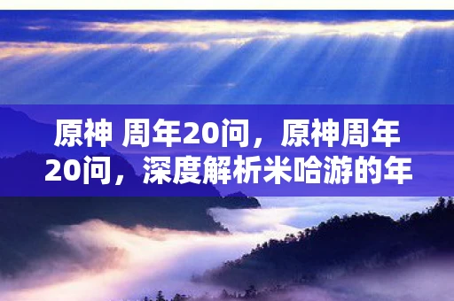 原神 周年20问，原神周年20问，深度解析米哈游的年度力作