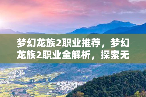 梦幻龙族2职业推荐,梦幻龙族2职业全解析,探索无限可能的冒险之旅 梦幻龙族2职业推荐,梦幻龙族2职业全解析,探索无限可能的冒险之旅