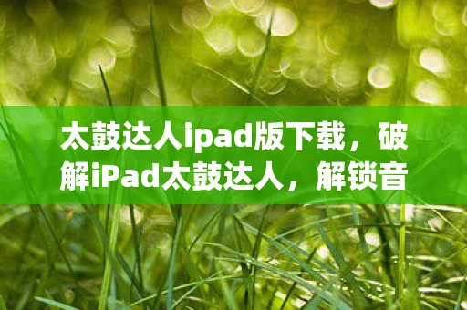 太鼓达人ipad版下载,破解iPad太鼓达人,解锁音乐游戏的无限可能 太鼓达人ipad版下载,破解iPad太鼓达人,解锁音乐游戏的无限可能