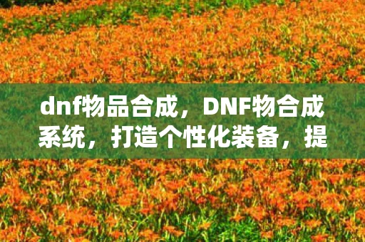dnf物品合成，DNF物合成系统，打造个性化装备，提升战斗力的关键