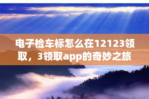 电子检车标怎么在12123领取,3领取app的奇妙之旅,解锁数字时代的福利与便利 电子检车标怎么在12123领取,3领取app的奇妙之旅,解锁数字时代的福利与便利