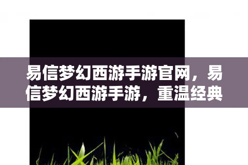 易信梦幻西游手游官网,易信梦幻西游手游,重温经典,再续前缘 易信梦幻西游手游官网,易信梦幻西游手游,重温经典,再续前缘
