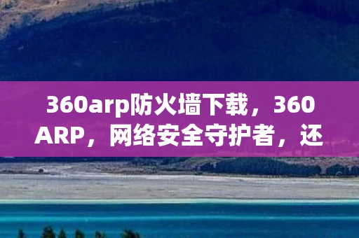 360arp防火墙下载，360ARP，网络安全守护者，还是隐私窃取者？