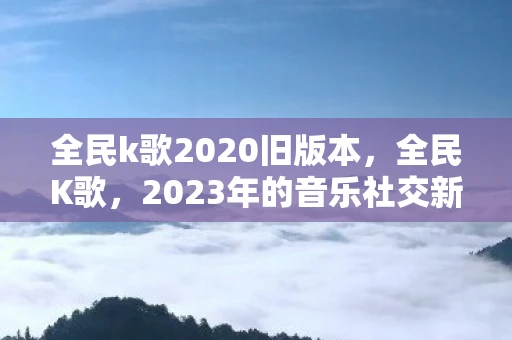 全民k歌2020旧版本,全民K歌,2023年的音乐社交新风尚 全民k歌2020旧版本,全民K歌,2023年的音乐社交新风尚