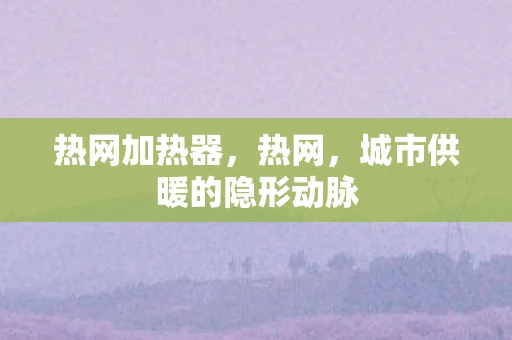 热网加热器，热网，城市供暖的隐形动脉