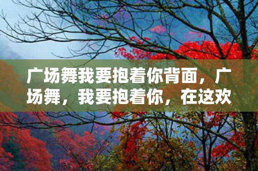 广场舞我要抱着你背面，广场舞，我要抱着你，在这欢快的旋律中舞动