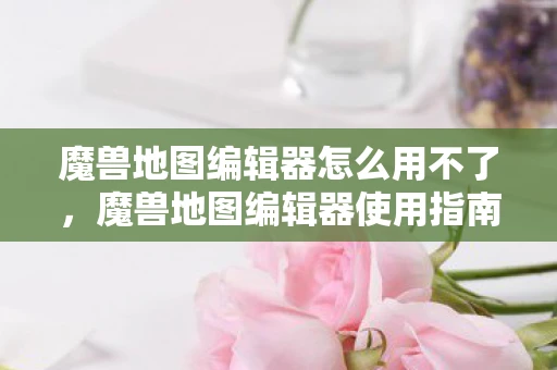 魔兽地图编辑器怎么用不了，魔兽地图编辑器使用指南，从零开始打造你的游戏世界