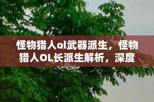 怪物猎人ol武器派生，怪物猎人OL长派生解析，深度挖掘游戏玩法与策略