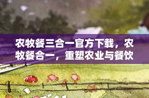 农牧餐三合一官方下载,农牧餐合一,重塑农业与餐饮业的未来 农牧餐三合一官方下载,农牧餐合一,重塑农业与餐饮业的未来