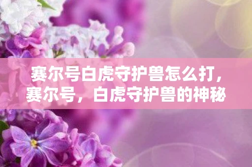 赛尔号白虎守护兽怎么打,赛尔号,白虎守护兽的神秘传说 赛尔号白虎守护兽怎么打,赛尔号,白虎守护兽的神秘传说