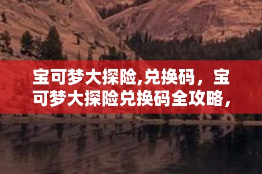 宝可梦大探险,兑换码,宝可梦大探险兑换码全攻略,如何获取与使用? 宝可梦大探险,兑换码,宝可梦大探险兑换码全攻略,如何获取与使用?