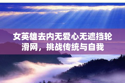 女英雄去内无爱心无遮挡轮滑网,挑战传统与自我 女英雄去内无爱心无遮挡轮滑网,挑战传统与自我