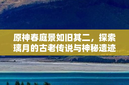 原神春庭景如旧其二，探索璃月的古老传说与神秘遗迹
