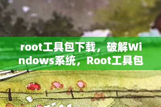 root工具包下载，破解Windows系统，Root工具包的秘密与风险