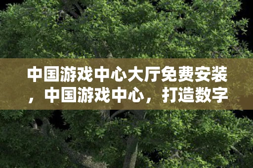 中国游戏中心大厅免费安装，中国游戏中心，打造数字娱乐新生态