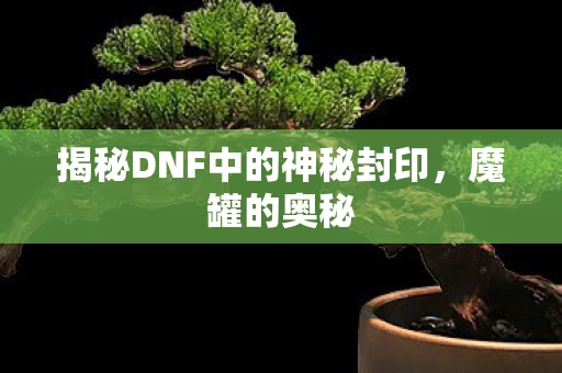 揭秘DNF中的神秘封印,魔罐的奥秘 揭秘DNF中的神秘封印,魔罐的奥秘