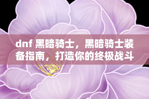dnf 黑暗骑士,黑暗骑士装备指南,打造你的终极战斗机器 dnf 黑暗骑士,黑暗骑士装备指南,打造你的终极战斗机器