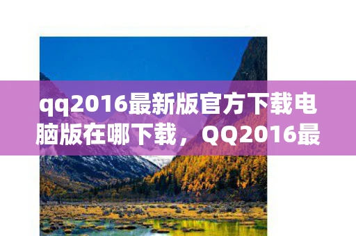 qq2016最新版官方下载电脑版在哪下载，QQ2016最新版官方下载电脑版，经典再现，回忆杀！
