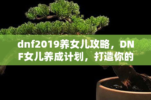dnf2019养女儿攻略，DNF女儿养成计划，打造你的专属冒险伙伴