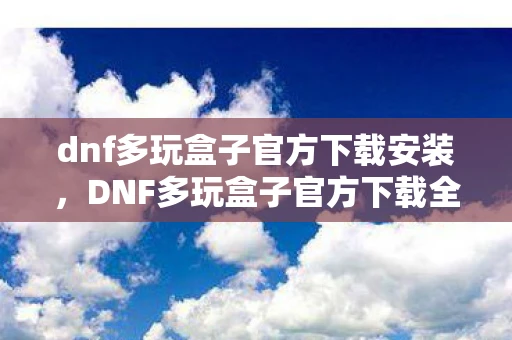 dnf多玩盒子官方下载安装，DNF多玩盒子官方下载全解析