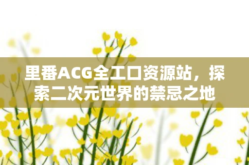 里番ACG全工口资源站,探索二次元世界的禁忌之地 里番ACG全工口资源站,探索二次元世界的禁忌之地