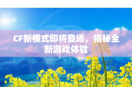 CF新模式即将登场，揭秘全新游戏体验