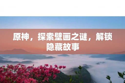 原神，探索壁画之谜，解锁隐藏故事