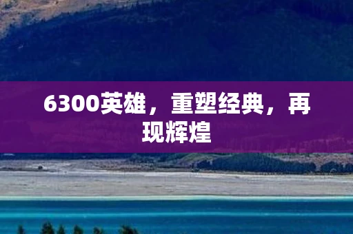 6300英雄，重塑经典，再现辉煌