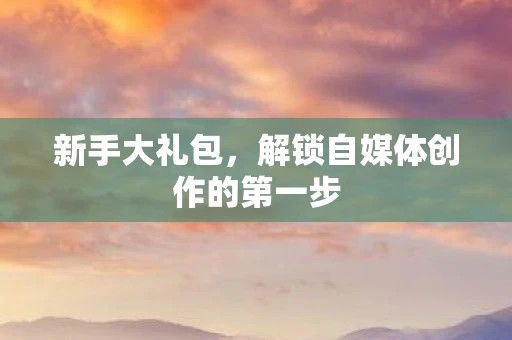 新手大礼包，解锁自媒体创作的第一步