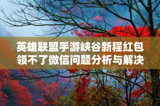 英雄联盟手游峡谷新程红包领不了微信问题分析与解决策略图片