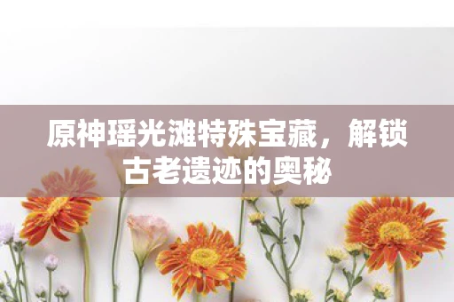 原神瑶光滩特殊宝藏，解锁古老遗迹的奥秘