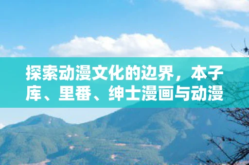 探索动漫文化的边界，本子库、里番、绅士漫画与动漫本子的世界