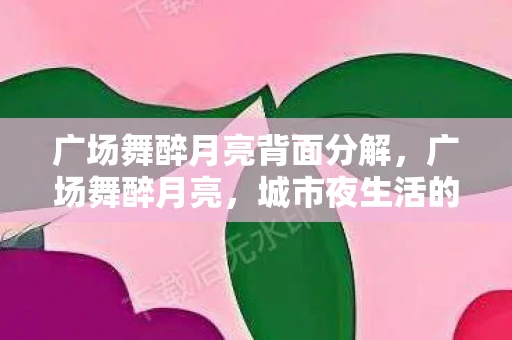 广场舞醉月亮背面分解，广场舞醉月亮，城市夜生活的独特风景线