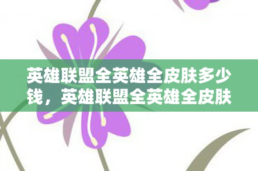 英雄联盟全英雄全皮肤多少钱，英雄联盟全英雄全皮肤多少？揭秘游戏内的收藏之旅