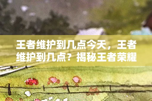 王者维护到几点今天，王者维护到几点？揭秘王者荣耀维护时间