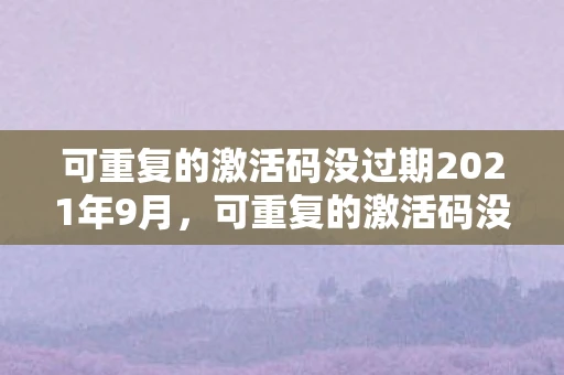 可重复的激活码没过期2021年9月，可重复的激活码没过期，解锁数字时代的无限可能