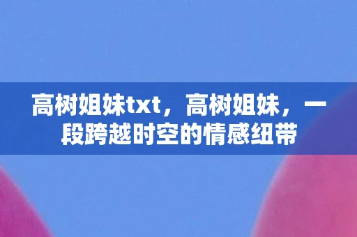 高树姐妹txt,高树姐妹,一段跨越时空的情感纽带 高树姐妹txt,高树姐妹,一段跨越时空的情感纽带