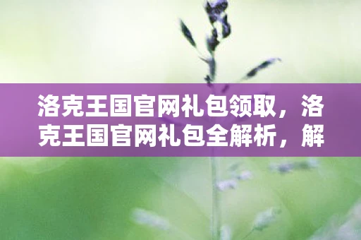 洛克王国官网礼包领取,洛克王国官网礼包全解析,解锁专属福利,打造你的梦幻王国 洛克王国官网礼包领取,洛克王国官网礼包全解析,解锁专属福利,打造你的梦幻王国