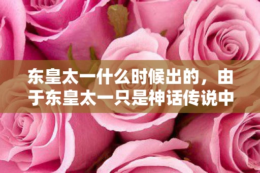 东皇太一什么时候出的，由于东皇太一只是神话传说中的角色，因此他出现的时间并没有一个固定的时间点。然而，如果我们从文化和艺术的角度来探讨东皇太一的呈现，可以发现他在不同的历史时期和文化背景下，都有过不同的表现形式和传说故事