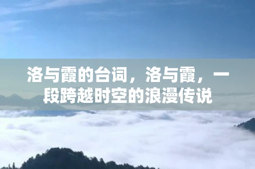 洛与霞的台词,洛与霞,一段跨越时空的浪漫传说 洛与霞的台词,洛与霞,一段跨越时空的浪漫传说