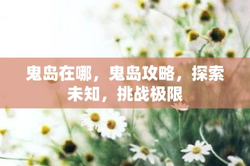 鬼岛在哪,鬼岛攻略,探索未知,挑战极限 鬼岛在哪,鬼岛攻略,探索未知,挑战极限
