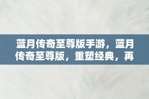 蓝月传奇至尊版手游，蓝月传奇至尊版，重塑经典，再续传奇