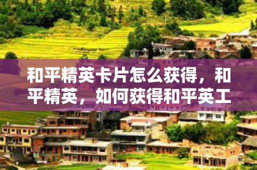 和平精英卡片怎么获得,和平精英,如何获得和平英工卡 和平精英卡片怎么获得,和平精英,如何获得和平英工卡