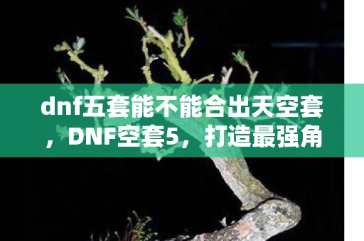 dnf五套能不能合出天空套，DNF空套5，打造最强角色的必备攻略