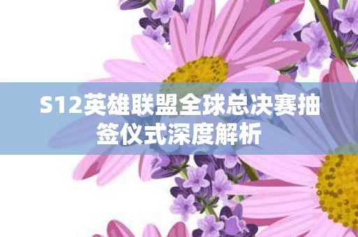S12英雄联盟全球总决赛抽签仪式深度解析图片