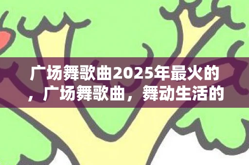 广场舞歌曲2025年最火的，广场舞歌曲，舞动生活的旋律