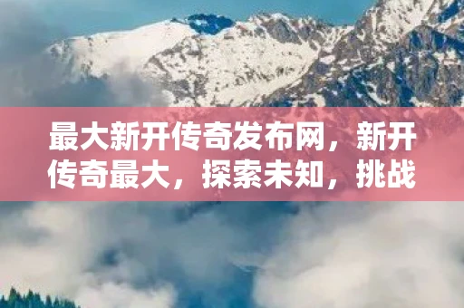 最大新开传奇发布网,新开传奇最大,探索未知,挑战极限 最大新开传奇发布网,新开传奇最大,探索未知,挑战极限