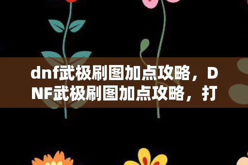 dnf武极刷图加点攻略，DNF武极刷图加点攻略，打造高效战斗力的关键