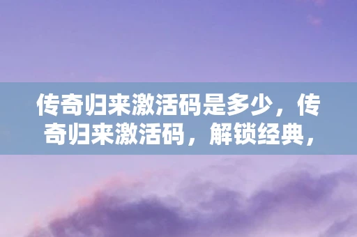 传奇归来激活码是多少，传奇归来激活码，解锁经典，重温传奇