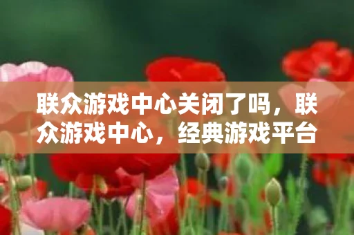 联众游戏中心关闭了吗，联众游戏中心，经典游戏平台的回忆与变迁